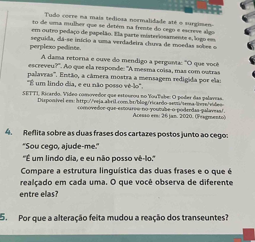 Tudo corre na mais tediosa normalidade até o surgimen- 
to de uma mulher que se detém na frente do cego e escreve algo 
em outro pedaço de papelão. Ela parte misteriosamente e, logo em 
seguida, dá-se início a uma verdadeira chuva de moedas sobre o 
perplexo pedinte. 
A dama retorna e ouve do mendigo a pergunta: "O que você 
escreveu?”. Ao que ela responde: “A mesma coisa, mas com outras 
palavras”. Então, a câmera mostra a mensagem redigida por ela: 
“É um lindo dia, e eu não posso vê-lo”. 
SETTI, Ricardo. Vídeo comovedor que estourou no YouTube: O poder das palavras. 
Disponível em: http://veja.abril.com.br/blog/ricardo-setti/tema-livre/video- 
comovedor-que-estourou-no-youtube-o-poderdas-palavras/. 
Acesso em: 26 jan. 2020. (Fragmento) 
4. Reflita sobre as duas frases dos cartazes postos junto ao cego: 
“Sou cego, ajude-me.” 
'É um lindo dia, e eu não posso vê-lo.'' 
Compare a estrutura linguística das duas frases e o que é 
realçado em cada uma. O que você observa de diferente 
entre elas? 
5. Por que a alteração feita mudou a reação dos transeuntes?