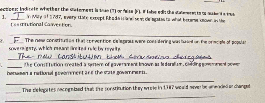 ections: Indicate whether the statement is true (T) or false (F). If false edit the statement to to make it a true 
1. _In May of 1787, every state except Rhode Island sent delegates to what became known as the 
Constitutional Convention 
_ 
2. _The new constitution that convention delegates were considering was based on the principle of popular 
sovereignty, which meant limited rule by royalty. 
_ 
_The Constitution created a system of government known as federalism, dividing government power 
between a national government and the state governments. 
_ 
_ 
The delegates recognized that the constitution they wrote in 1787 would never be amended or changed. 
_