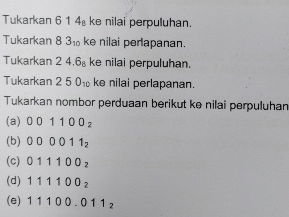 Tukarkan 614_8 ke nilai perpuluhan.
Tukarkan 83_10 ke nilai perlapanan.
Tukarkan 24.6_8 ke nilai perpuluhan.
Tukarkan 250_10 ke nilai perlapanan.
Tukarkan nombor perduaan berikut ke nilai perpuluhan
(a) 001100_2
(b) 000011_2
(c) 011100_2
(d) 111100_2
(e) 11100.011_2