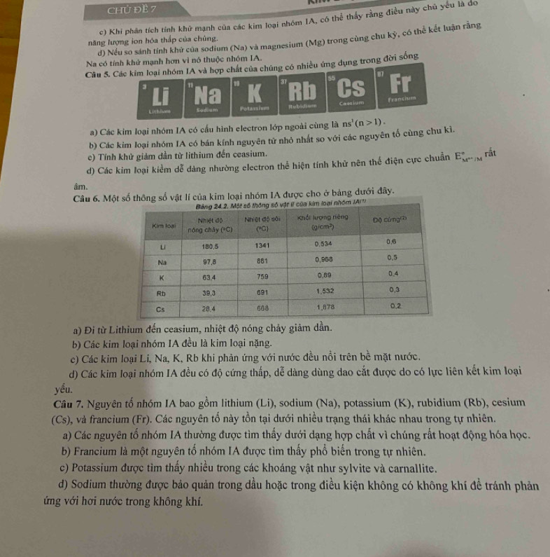 CHủ ĐE 7
c) Khi phân tích tỉnh khử mạnh của các kim loại nhóm IA, có thể thấy rằng điều này chủ yếu là dó
d) Nếu so sánh tính khử của sodium (Na) và magnesium (Mg) trong cùng chu kỳ, có thể kết luận rằng
năng lượng ion hóa thắp của chủng.
Na có tính khử mạnh hơn vì nô thuộc nhóm IA.
Câu 5. Các kim loại nhóm IA và hợp chất của chúng có nhiều ứng dụng trong đời sống
87
3
1 31 55 Cs a
Litl urn Sodium Potassium Rubidiuen Caasium Francism
a) Các kim loại nhóm IA có cấu hình electron lớp ngoài cùng là ns^1(n>1).
b) Các kim loại nhóm IA có bán kính nguyên tử nhỏ nhất so với các nguyên tố cùng chu kì.
c) Tính khử giảm dần từ lithium đến ceasium.
d) Các kim loại kiểm dễ dàng nhường electron thể hiện tính khử nên thế điện cực chuẩn E_(M^(n+/M)°) rất
âm.
Câu 6. Một số thông số vật lí của kim loại nhóm IA được cho ở bảng dưới đây.
a) Đi từ Lithium đến ceasium, nhiệt độ nóng chảy giảm dần.
b) Các kim loại nhóm IA đều là kim loại nặng.
c) Các kim loại Li, Na, K, Rb khi phản ứng với nước đều nổi trên bề mặt nước.
d) Các kim loại nhóm IA đều có độ cứng thấp, dễ dàng dùng dao cắt được do có lực liên kết kim loại
yếu.
Câu 7. Nguyên tố nhóm IA bao gồm lithium (Li), sodium (Na), potassium (K), rubidium (Rb), cesium
(Cs), và francium (Fr). Các nguyên tố này tồn tại dưới nhiều trạng thái khác nhau trong tự nhiên.
a) Các nguyên tố nhóm IA thường được tìm thấy dưới dạng hợp chất vì chúng rất hoạt động hóa học.
b) Francium là một nguyên tổ nhóm IA được tìm thấy phổ biến trong tự nhiên.
c) Potassium được tìm thấy nhiều trong các khoáng vật như sylvite và carnallite.
d) Sodium thường được bảo quản trong dầu hoặc trong điều kiện không có không khí đề tránh phản
ứng với hơi nước trong không khí.