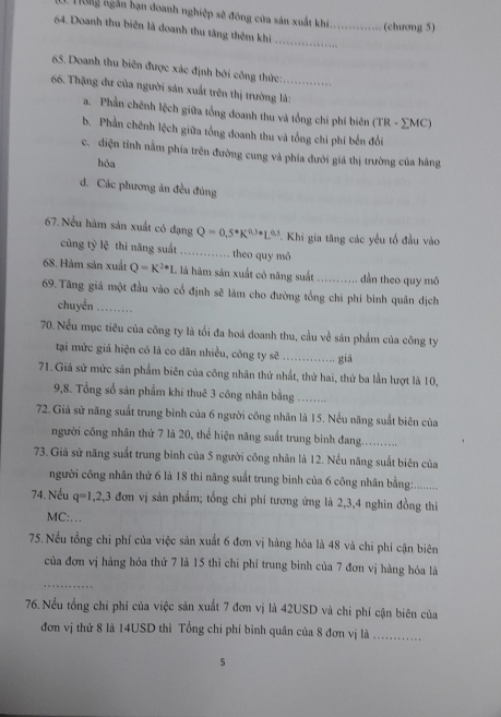 on ngắ n hạn đoanh nghiệp sẽ đông của sản xuất khi._       
(chương 5)
64. Doanh thu biên là doanh thu tăng thêm khi
_
65. Doanh thu biên được xác định bởi công thức:
66. Thặng dư của người sản xuất trên thị trường là:
a. Phần chênh lệch giữa tổng doanh thu và tổng chi phí biên (TR - ∑MC)
b. Phần chênh lệch giữa tổng doanh thu và tổng chi phí bến đổi
c. điện tỉnh nằm phía trên đường cung và phía đưới giả thị trường của hàng
hóa
d. Các phương ăn đều đủng
67. Nều hàm sản xuất có đạng Q=0,5· K^(0.3·)L^(0.3) * Khi gia tăng các yếu tổ đầu vào
cùng tỷ lệ thì năng suất …… theo quy mỏ
68. Hàm sản xuất Q=K^(2+)1 là là hàm sản xuất có năng suất ........... dần theo quy mô
69. Tăng giả một đầu vào cổ định sẽ làm cho đường tổng chỉ phí binh quân dịch
chuyển_
70. Nếu mục tiêu của công ty là tối đa hoá doanh thu, cầu về sản phẩm của công ty
tại mức giả hiện có là co dăn nhiều, công ty sẽ _giá
71. Giả sử mức sản phẩm biên của công nhân thứ nhất, thứ hai, thứ ba lần lượt là 10,
9,8. Tổng số sản phẩm khi thuê 3 công nhân bằng_
72. Giả sử năng suất trung bình của 6 người công nhân là 15. Nếu năng suất biên của
người công nhân thứ 7 là 20, thể hiện năng suất trung binh đang.........
73. Giã sử năng suất trung bình của 5 người công nhân là 12. Nếu năng suất biên của
người công nhân thứ 6 là 18 thi năng suất trung bình của 6 công nhân bằng:.........
74. Nếu q=1,2,3 đơn vị sản phẩm; tổng chi phí tương ứng là 2,3,4 nghin đồng thiì
MC:…
75. Nếu tổng chi phí của việc sản xuất 6 đơn vị hàng hóa là 48 và chi phí cận biên
của đơn vị hàng hóa thử 7 là 15 thì chỉ phí trung bình của 7 đơn vị hàng hóa là
_
76. Nều tổng chi phí của việc sản xuất 7 đơn vị là 42USD và chi phí cận biên của
đơn vị thứ 8 là 14USD thì Tổng chi phí bình quân của 8 đơn vị là_
5