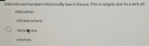 Internet use has been historically low in Kenya. This is largely due to a lack of:
education.
infrastructure.
demolracy.
interest.