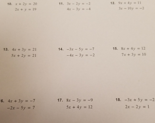 x+2y=20 11. 3x-2y=-2 12. 9x+4y=11
2x+y=19 4x-3y=-4 3x-10y=-2
13. 4x+3y=21 14. -3x-5y=-7 15. 8x+4y=12
5x+2y=21
-4x-3y=-2 7x+3y=10
6. 4x+3y=-7 17. 8x-3y=-9 18. -3x+5y=-2
-2x-5y=7
5x+4y=12
2x-2y=1