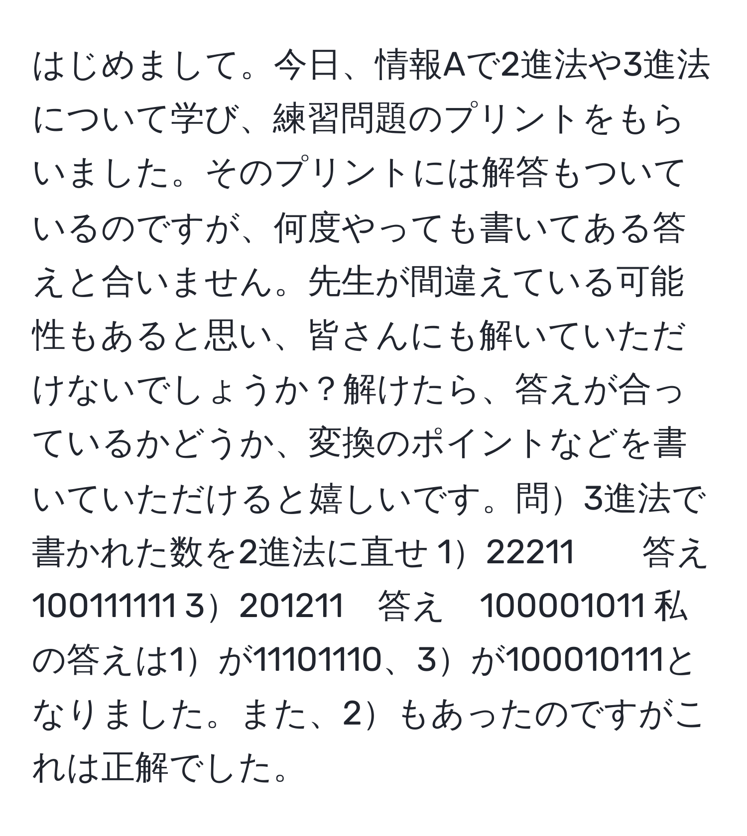 はじめまして。今日、情報Aで2進法や3進法について学び、練習問題のプリントをもらいました。そのプリントには解答もついているのですが、何度やっても書いてある答えと合いません。先生が間違えている可能性もあると思い、皆さんにも解いていただけないでしょうか？解けたら、答えが合っているかどうか、変換のポイントなどを書いていただけると嬉しいです。問3進法で書かれた数を2進法に直せ 122211　　答え　100111111 3201211　答え　100001011 私の答えは1が11101110、3が100010111となりました。また、2もあったのですがこれは正解でした。