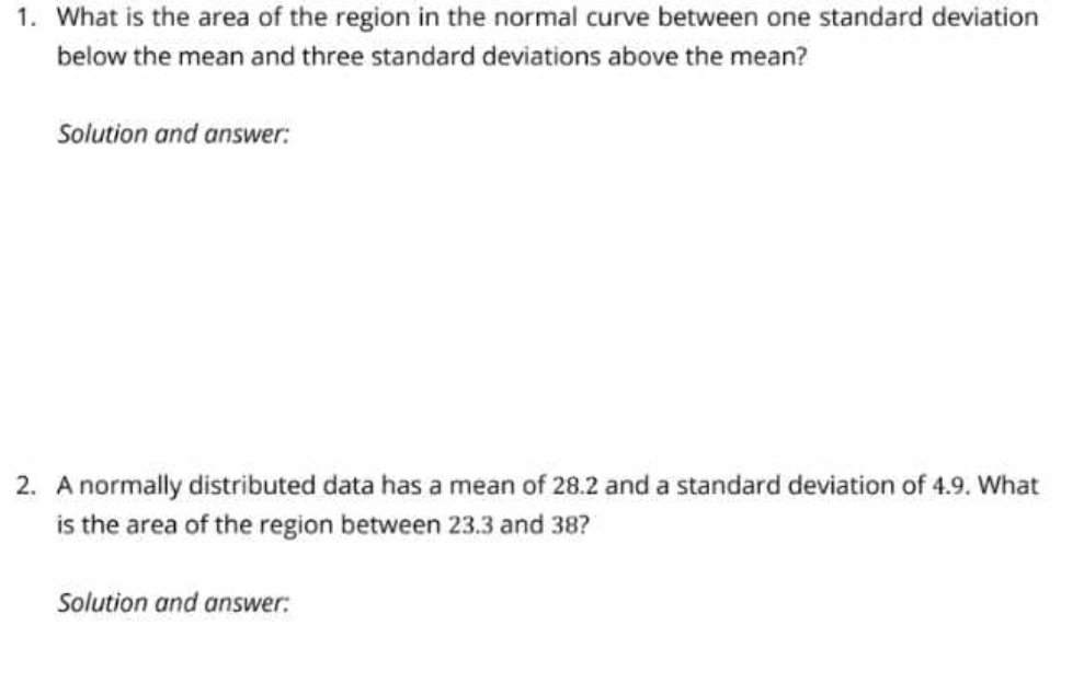 What is the area of the region in the normal curve between one standard deviation 
below the mean and three standard deviations above the mean? 
Solution and answer: 
2. A normally distributed data has a mean of 28.2 and a standard deviation of 4.9. What 
is the area of the region between 23.3 and 38? 
Solution and answer: