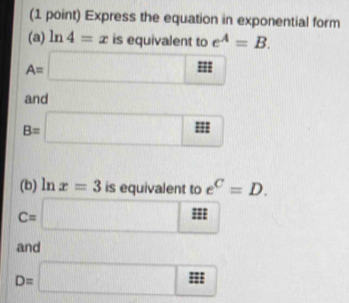 Express the equation in exponential form 
(a) ln 4=x is equivalent to e^A=B.
A=□
and
B=□
(b) ln x=3 is equivalent to e^C=D.
C=□ m
and □
D=□