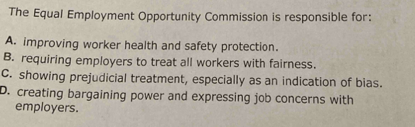 The Equal Employment Opportunity Commission is responsible for:
A. improving worker health and safety protection.
B. requiring employers to treat all workers with fairness.
C. showing prejudicial treatment, especially as an indication of bias.
D. creating bargaining power and expressing job concerns with
employers.