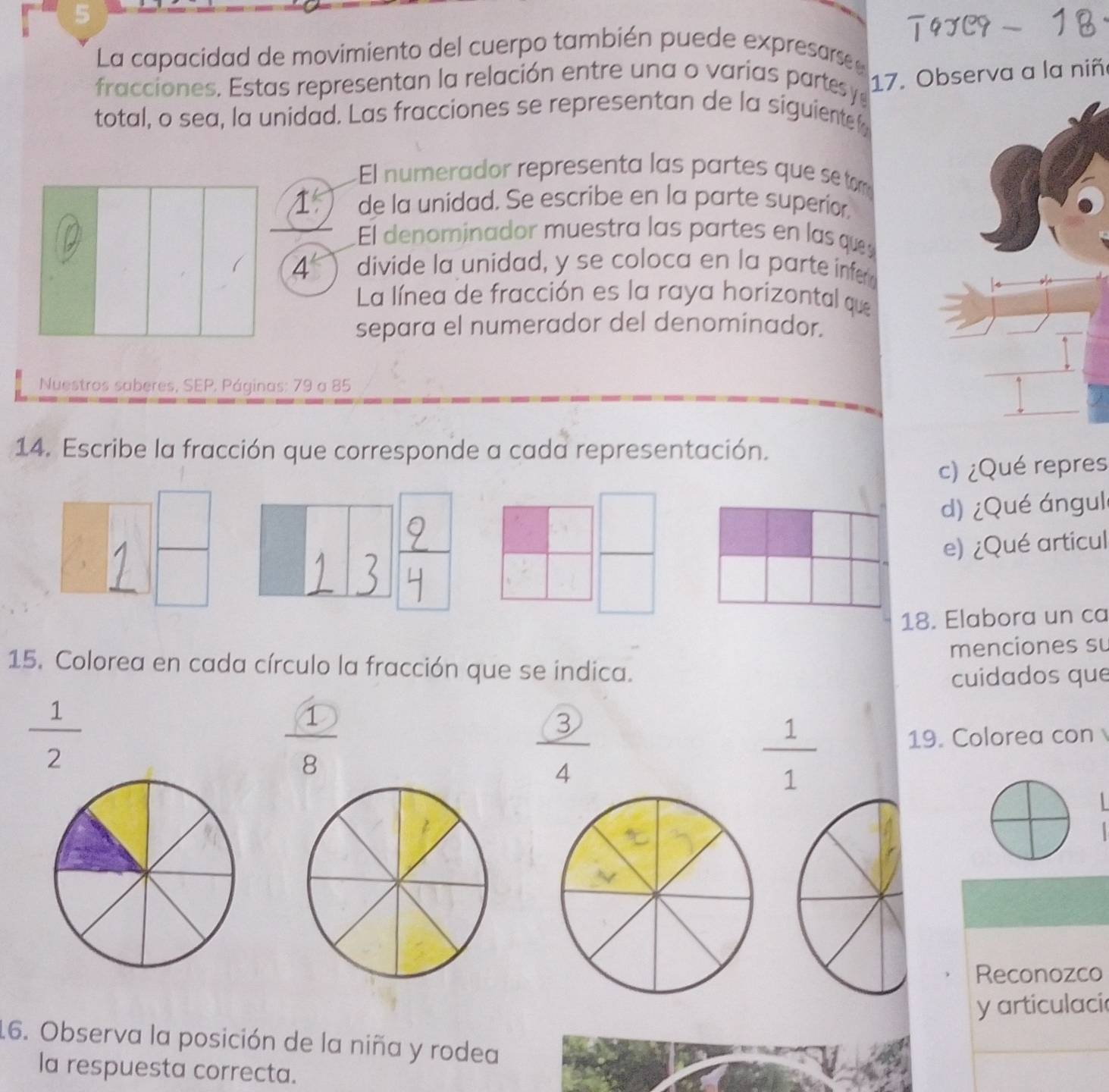 La capacidad de movimiento del cuerpo también puede expresarse 
fracciones. Estas representan la relación entre una o varias partesy 
17. Observa a la niñ 
total, o sea, la unidad. Las fracciones se representan de la siguiente f 
El numerador representa las partes que setom 
1 de la unidad. Se escribe en la parte superior 
El denominador muestra las partes en las qu 
4 divide la unidad, y se coloca en la parte infe 
La línea de fracción es la raya horizontal que 
separa el numerador del denominador. 
Nuestros saberes, SEP, Páginas: 79 a 85
14. Escribe la fracción que corresponde a cada representación. 
c) ¿Qué repres 
d) ¿Qué ángul 
frac  e) ¿Qué articul 
□ 
18. Elabora un ca 
menciones su 
15. Colorea en cada círculo la fracción que se indica. 
cuidados que
 1/2 
 1/8 
 3/4  19. Colorea con
 1/1 
Reconozco 
y articulaci 
16. Observa la posición de la niña y rodea 
la respuesta correcta.