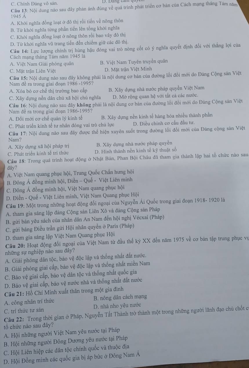 C. Chính Đảng vô sản.
Câu 13: Nội dung nào sau đây phản ánh đúng về quá trình phát triển cơ bản của Cách mạng tháng Tám năm
1945 à
A. Khởi nghĩa đồng loạt ở đô thị rồi tiến về nông thôn
B. Từ khởi nghĩa từng phần tiến lên tổng khởi nghĩa
C. Khởi nghĩa đồng loạt ở nông thôn rồi bao vây đô thị
D. Từ khời nghĩa vũ trang tiến đến chiếm giữ các đô thị.
Câu 14: Lực lượng chính trị hùng hậu đóng vai trò nòng cốt có ý nghĩa quyết định đối với thắng lợi của
Cách mạng tháng Tám năm 1945 là
A. Việt Nam Giải phóng quân B. Việt Nam Tuyên truyền quân
C. Mặt trận Liên Việt D. Mặt trận Việt Minh
Câu 15: Nội dung nào sau dây không phải là nội dung cơ bản của đường lối đồi mới do Đảng Cộng sản Việt
Nam đề ra trong giai đoạn 1986 -1995?
A. Xóa bỏ cơ chế thị trường bao cấp B. Xây dựng nhà nước pháp quyền Việt Nam
C. Xây dựng nền dân chủ xã hội chủ nghĩa D. Mở rộng quan hệ với tất cả các nước.
Câu 16: Nội dung nào sau đây không phải là nội dung cơ bản của đường lối đổi mới do Đảng Cộng sản Việt
Nam đề ra trong giai đoạn 1986-1995?
A. Đồi mới cơ chế quản lý kinh tế B. Xây dựng nền kinh tế hàng hóa nhiều thành phần
C. Phát triển kinh tế tư nhân đóng vai trò chủ lực D. Điều chinh cơ cấu đầu tư.
Câu 17: Nội dung nào sau đây được thể hiện xuyên suốt trong đường lối đổi mới của Đảng cộng sản Việt
Nam?
A. Xây dựng xã hội pháp trị B. Xây dựng nhà nước pháp quyền
C. Phát triển kinh tế tri thức D. Hình thành nền kinh tế kỹ thuật số
Câu 18: Trong quá trình hoạt động ở Nhật Bản, Phan Bội Châu đã tham gia thành lập hai tổ chức nào sau
đây?
A. Việt Nam quang phục hội, Trung Quốc Chấn hưng hội
B. Đông Á đồng minh hội, Điền - Quế - Việt Liên minh
C. Đông Á đồng minh hội, Việt Nam quang phục hội
D. Điền - Quế - Việt Liên minh, Việt Nam Quang phục Hội
Câu 19: Một trong những hoạt động đối ngoại của Nguyễn Ái Quốc trong giai đoạn 1918- 1920 là
A. tham gia sáng lập đảng Cộng sản Liên Xô và đảng Cộng sản Pháp
B. gửi bản yêu sách của nhân dân An Nam đến hội nghị Vécxai (Pháp)
C. gửi bảng Điều trần gửi Hội nhân quyền ở Paris (Pháp)
D. tham gia sáng lập Việt Nam Quang phục Hội
Câu 20: Hoạt động đối ngoại của Việt Nam từ đầu thế kỷ XX đến năm 1975 về cơ bản tập trung phục vụ
những sự nghiệp nào sau đây?
A. Giải phóng dân tộc, bảo vệ độc lập và thống nhất đất nước.
B. Giải phóng giai cấp, bảo vệ độc lập và thống nhất miền Nam
C. Bảo vệ giai cấp, bảo vệ dân tộc và thống nhất quốc gia
D. Bảo vệ giai cấp, bảo vệ nước nhà và thống nhất đất nước
Câu 21: Hồ Chí Minh xuất thân trong một gia đình
A. công nhân trí thức B. nông dân cách mạng
C. trí thức tư sản D. nhà nho yêu nước
Câu 22: Trong thời gian ở Pháp. Nguyễn Tất Thành trở thành một trong những người lãnh đạo chủ chốt có
tổ chức nào sau đây?
A. Hội những người Việt Nam yêu nước tại Pháp
B. Hội những người Đông Dương yêu nước tại Pháp
C. Hội Liên hiệp các dân tộc chính quốc và thuộc địa
D. Hội Đồng minh các quốc gia bị áp bức ở Đông Nam Á