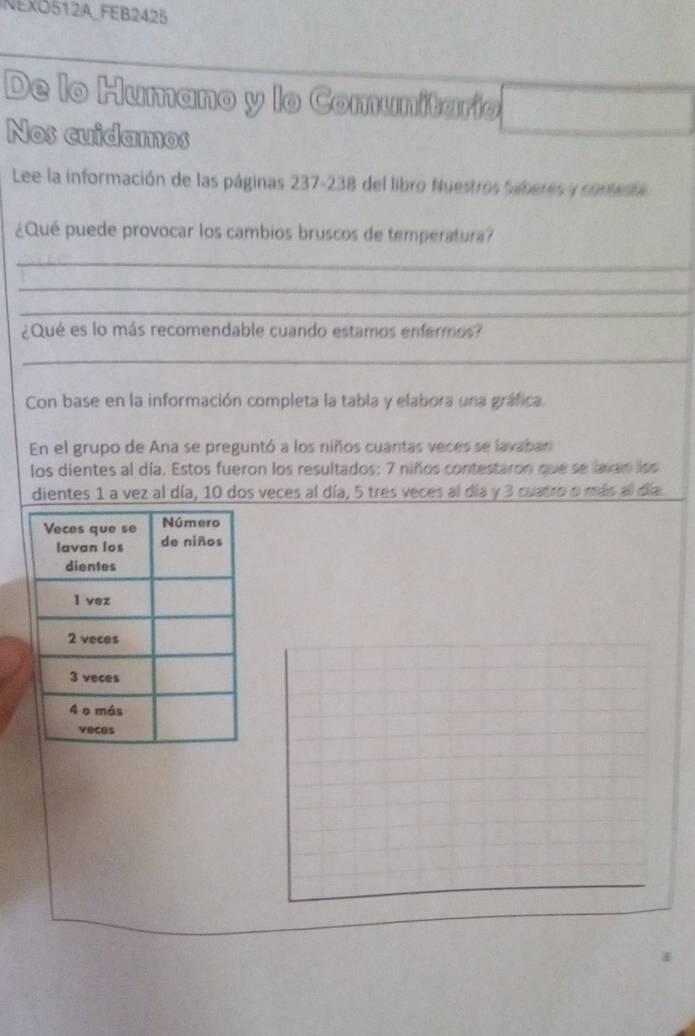 NEXO512A_FEB2425 
De lo Humano y lo Comunitario 
Nos cuidamos 
Lee la información de las páginas 237-238 del libro Nuestros Seberes y conteste 
¿Qué puede provocar los cambios bruscos de temperatura? 
_ 
_ 
_ 
¿Qué es lo más recomendable cuando estamos enfermos? 
_ 
Con base en la información completa la tabla y elabora una gráfica. 
En el grupo de Ana se preguntó a los niños cuantas veces se lavaban 
los dientes al día. Estos fueron los resultados: 7 niños contestaron que se lavan lss 
dientes 1 a vez al día, 10 dos veces al día, 5 tres veces al día y 3 cuatro o más al día