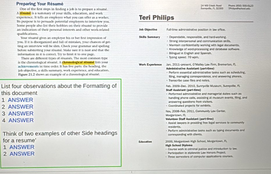 Preparing Your Résumé 24 Mill Creek Road Phone (BSO) S65-0123
One of the first steps in finding a job is to prepare a résumé. Sunnyvilla, FL 32300 TPhilips@schooLedu
A resume is a summary of your skills, education, and work
experience. It tells an employer what you can offer as a worker. Teri Philips
Its purpose is to persuade potential employers to interview you.
Some people also list their hobbies on their résumé to provide
an indication of their personal interests and other work-related Job Objective Full-time administrative position in law office.
qualifications. Skills Summary * Dependable, responsible, and hard-working.
Your résumé gives an employer his or her first impression of
= Strong interpersonal and communication skills.
you. If it is disorganized and full of mistakes, your chances of get- - Maintain confidentiality working with legal documents.
ting an interview will be slim. Check your grammar and spelling - Knowledge of word-processing and database software.
before submitting your résumé. Make sure it is neat and that the
information in it is correct. Try to limit it to one page. * Bilingual in English and Spanish.
There are different types of résumés. The most common type Typing speed: 70 wpm.
is the chronological résumé. A chronological résumé lists your
achievements in time order. It has five parts: the heading, the Work Experience Jan, 2011-present, O'Malley Law Firm, Bremerton, FL
job objective, a skills summary, work experience, and education.  Administrative Assistant (part-time)
Figure 21.2 shows an example of a chronological résumé. = Perform essential administrative tasks such as scheduling.
filing, managing correspondence, and answering phones.
* Transcribe case files and notes.
Feb, 2009-Dec, 2010, Sunnyville Museum, Sunnyville, FL
List four observations about the Formatting of Staff Assistant (part-time)
this document Performed administrative and managerial duties such as
1 ANSWER handling phone calls, assisting at museum events, filing, and
answering questions from visitors.
2 ANSWER Coordinated projects for exhibits.
3 ANSWER Nov, 2008-Feb. 2011. Community Law Center,
4 ANSWER Morgantown, FL Volunteer Staff Assistant (part-time)
* Assist lawyers in providing free legal services to community
residents.
Think of two examples of other Side headings Perform administrative tasks such as typing documents and
corresponding with clients.
for a resume' Education 2009, Morgantown High School, Morgantown, FL
1 ANSWER High School Diploma
Course work in criminal justice and introduction to law.
2 ANSWER - Participation in statewide Law Honors Project.
+ Throe semesters of computer applications courses.