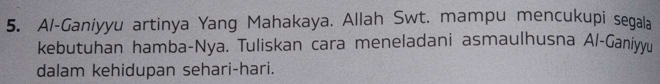 Al-Ganiyyu artinya Yang Mahakaya. Allah Swt. mampu mencukupi segala 
kebutuhan hamba-Nya. Tuliskan cara meneladani asmaulhusna Al-Ganiyyu 
dalam kehidupan sehari-hari.