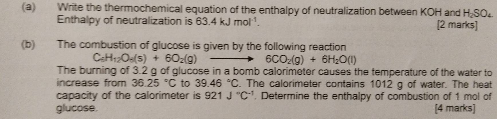 Write the thermochemical equation of the enthalpy of neutralization between KOH and H_2SO_4. 
Enthalpy of neutralization is 63.4kJmol^(-1). [2 marks] 
(b) The combustion of glucose is given by the following reaction
C_6H_12O_6(s)+6O_2(g)
6CO_2(g)+6H_2O(l)
The burning of 3.2 g of glucose in a bomb calorimeter causes the temperature of the water to 
increase from 36.25°C to 39.46°C. The calorimeter contains 1012 g of water. The heat 
capacity of the calorimeter is 921J°C^(-1). Determine the enthalpy of combustion of 1 mol of 
glucose. [4 marks]