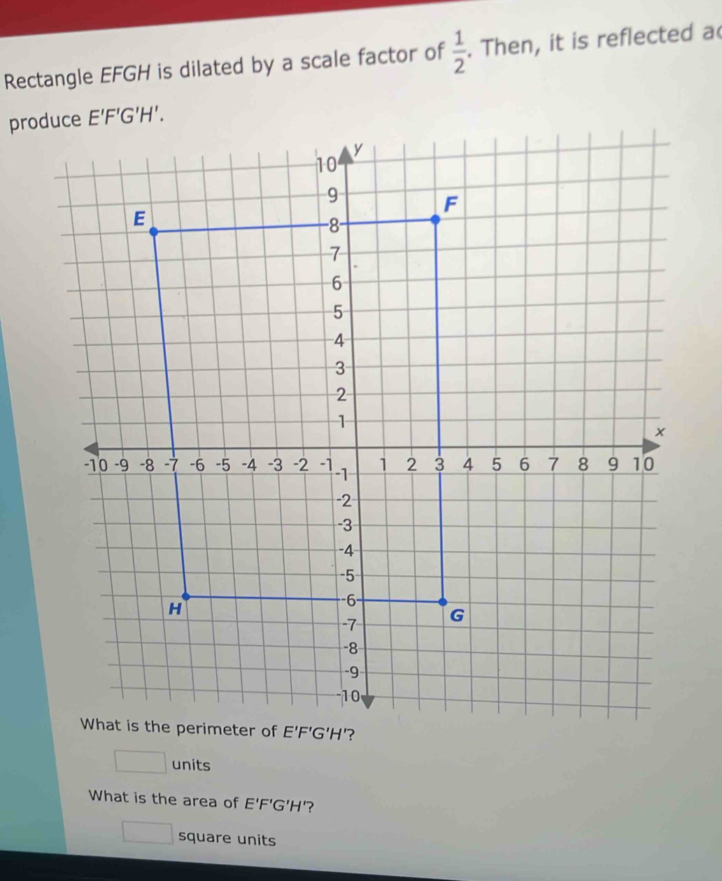 Rectangle EFGH is dilated by a scale factor of  1/2 . Then, it is reflected a
□ units
What is the area of E'F'G'H' '?
□ square units