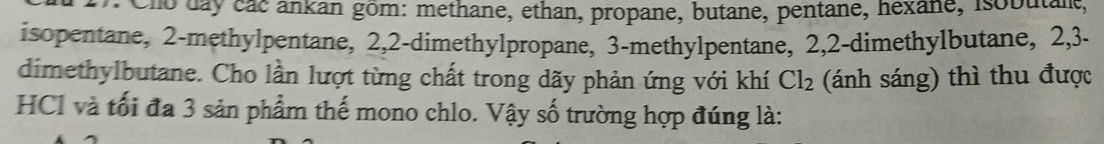 Cno day các ankan gôm: methane, ethan, propane, butane, pentane, hexane, Isobutant, 
isopentane, 2 -methylpentane, 2, 2 -dimethylpropane, 3 -methylpentane, 2, 2 -dimethylbutane, 2, 3 - 
dimethylbutane. Cho lần lượt từng chất trong dãy phản ứng với khí Cl_2 (ánh sáng) thì thu được 
HCI và tối đa 3 sản phẩm thế mono chlo. Vậy số trường hợp đúng là: