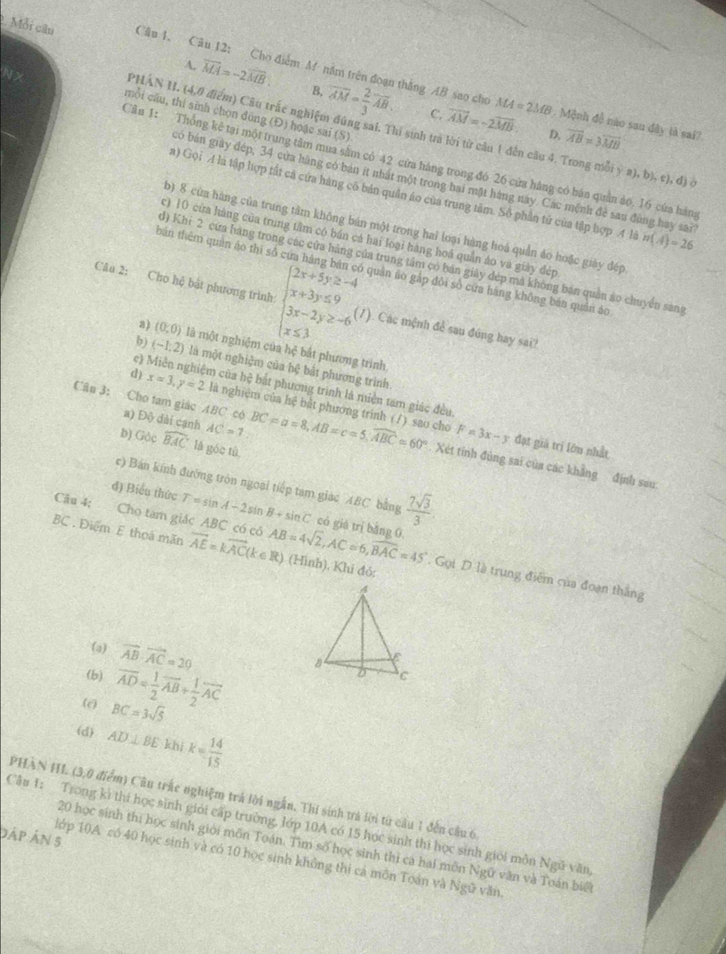 Mỗi câu
Câu 1. Câu 12: Cho điểm M năm trên đoạn thắng AB sao cho MA=2MB. Mệnh đề nào sau đây là sai?
A. vector MA=-2vector MB. B, overline AM= 2/3 overline AB. vector AM=-2vector MB.
C.
mỗi cầu, thi sinh chọn đùng (Đ) hoặc sai (S)
PHÁN H. (4,0 điểm) Câu trấc nghiệm đúng sai. Thi sinh tra lời từ câu 1 đến cầu 4. Trong mỗi ý a), b), c), đ) ở
D. overline AB=3overline MB
Câu 1: Thổng kê tại một trung tâm mua sâm có 42 cửa hàng trong đó 26 cửa hàng có bán quân ảo. 16 cứa hàng
có bán giày đép, 34 cửa hàng có bản ít nhất một trong hai mặt hàng này. Các mệnh đẻ sau đùng hay sai
a) Gọi A là tập hợp tất cả cứa hàng có bản quân áo của trung tâm. Số phần tử của tập hợp .4 là n(A)=26
b) 8 cửa hàng của trung tâm không bán một trong hai loại hàng hoá quản ảo hoặc giảy đép
c) 10 cửa hàng của trung tâm có bán cả hai loại hàng hoá quần áo và giày đép
d) Khi 2 cứa hàng trong các cửa hàng của trung tâm có bán giảy đép mã không bán quân áo chuyển sang
bán thêm quản áo thi số cứa hàng bán có quân áo gắp đôi số cửa hàng không bản quân áo
Câu 2: Cho hệ bắt phương trình: beginarrayl 2x+5y≥ -4 x+3y≤ 9 3x-2y≥ -6 x≤ 3endarray. (1). Các mệnh để sau đúng hay sai?
a) (0,0) là một nghiệm của h ệ bắt phường trình
b) (-1,2) là một nghiệm của hệ bắt phương trình.
c en của hệ bắt phương trình là miền tam giác đều.
d) x=3,y=2 là nghiệm của hệ bắt phương trinh (/ ) sao cho
a) D. 3 dài cạnh AC=7
Câu 3: Cho tam giác ABC có BC=a=8,AB=c=5,widehat ABC=60°. Xét tính đùng sai của các khẳng định sau
b) Góc widehat BAC là góc tù
F=3x-y đạt giả trị lớu nhất
c) Bán kính đường tròn ngoại tiếp tam giác ABC bằng  7sqrt(3)/3 
đ) Biểu thức T=sin A-2sin B+sin C có giá trị bǎng 0.
BC. Điểm E thoá mãn vector AE=kvector AC(k∈ R) (Hình). Khi đó:
Câu 4; Cho tam giác ABC có có AB=4sqrt(2),AC=6,widehat BAC=45°. Gọi D là trung điểm của đoạn thắng
(a) vector AB· vector AC=20
(b) overline AD= 1/2 overline AB+ 1/2 overline AC
(c) BC=3sqrt(5)
(d) AD⊥ BE khi k= 14/15 
PHAN HI. (3,0 điểm) Câu trấc nghiệm trả lời ngắn. Thi sinh trả lời từ câu 1 đến câu 6
Cầu 1: Trong ki thí học sinh giới cấp trường, lớp 10A có 15 học sinh thì học sinh giới môn Ngũ văn
áp Án 5
20 học sinh thị học sinh giới môn Toán. Tìm số học sinh thị cá hai môn Ngữ văn và Toán biể
lớp 10A có 40 học sinh và có 10 học sinh không thi cá môn Toán và Ngữ văn.