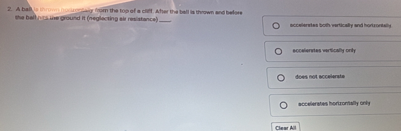 A ball is thrown horizontally from the top of a cliff. After the ball is thrown and before
the ball hits the ground it (neglecting air resistance) _accelerates both vertically and horizontally.
accelerates vertically only
does not accelerate
accelerates horizontally only
Clear All