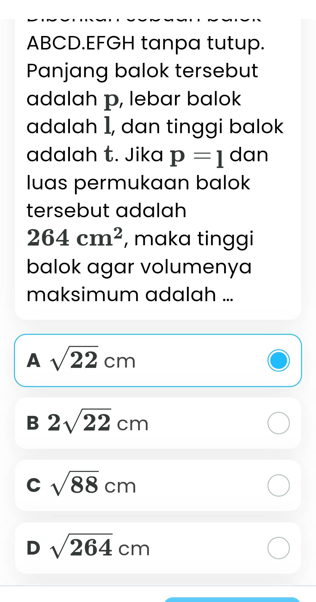 ABCD.EFGH tanpa tutup.
Panjang balok tersebut
adalah p, lebar balok
adalah 1, dan tinggi balok
adalah t. Jika p=1 dan
luas permukaan balok
tersebut adalah
264cm^2 , maka tinggi
balok agar volumenya
maksimum adalah ...
A sqrt(22)cm
B 2sqrt(22)cm
C sqrt(88)cm
D sqrt(264)cm