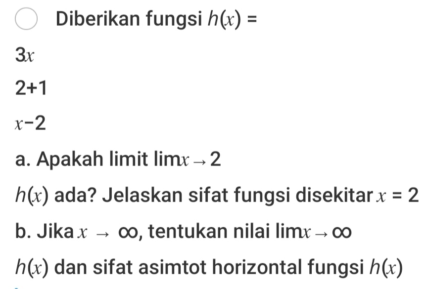 Diberikan fungsi h(x)=
3x
2+1
x-2
a. Apakah limit limxto 2
h(x) ada? Jelaskan sifat fungsi disekitar x=2
b. Jika xto ∈fty , tentukan nilai limxto ∈fty
h(x) dan sifat asimtot horizontal fungsi h(x)