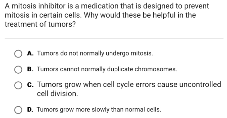 A mitosis inhibitor is a medication that is designed to prevent
mitosis in certain cells. Why would these be helpful in the
treatment of tumors?
A. Tumors do not normally undergo mitosis.
B. Tumors cannot normally duplicate chromosomes.
c. Tumors grow when cell cycle errors cause uncontrolled
cell division.
D. Tumors grow more slowly than normal cells.