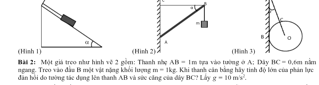 B
α
m
A
(Hình 1)(Hình 2) (Hình 3) 
Bài 2: Một giá treo như hình vẽ 2 gồm: Thanh nhẹ AB=1m tựa vào tường ở A; Dây BC=0, 6m nằm 
ngang. Treo vào đầu B một vật nặng khổi lượng m=1kg *. Khi thanh cân bằng hãy tính độ lớn của phản lực 
đàn hồi do tường tác dụng lên thanh AB và sức căng của dây BC? Lấy g=10m/s^2.