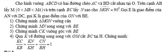 Cho hình vuông ABCD có hai đường chéo 4C và BD cắt nhau tại O. Trên cạnh AB
lầy M(0 và trên cạnh BC lẩy Nsao cho widehat MON=90° Gọi E là giao điểm của 
AN với DC, gọi K là giao điểm của ON với BE. 
1) Chứng minh △ MON vuông cân 
2) Chứng minh MN song song với BE
3) Chứng minh CK vuông góc với BE
4) Qua K vẽ đường song song với OM cắt BC tại H. Chứng minh:
 KC/KB + KN/KH + CN/BH =1