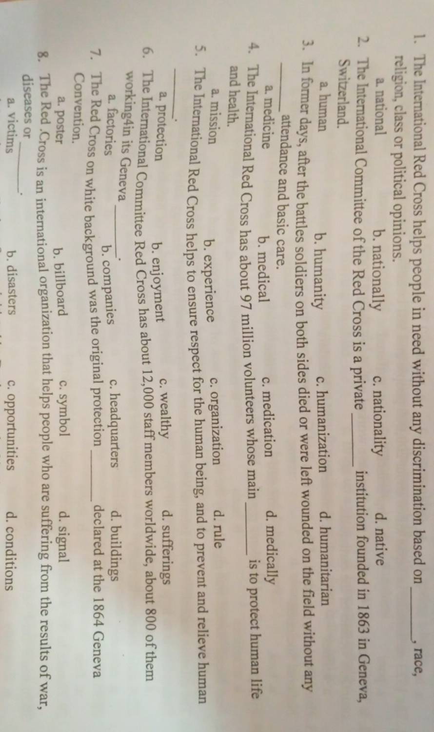 The International Red Cross helps people in need without any discrimination based on _, race,
religion, class or political opinions.
a. national b. nationally c. nationality d. native
2. The International Committee of the Red Cross is a private_ institution founded in 1863 in Geneva,
Switzerland.
a. human b. humanity c. humanization d. humanitarian
3. In former days, after the battles soldiers on both sides died or were left wounded on the field without any
_attendance and basic care.
a. medicine c. medication d. medically
b. medical
4. The International Red Cross has about 97 million volunteers whose main _is to protect human life
and health.
a. mission c. organization d. rule
b. experience
5. The International Red Cross helps to ensure respect for the human being, and to prevent and relieve human
_.
a. protection c. wealthy d. sufferings
b. enjoyment
6. The International Committee Red Cross has about 12,000 staff members worldwide, about 800 of them
working4in its Geneva _.
a. factories
b. companies
c. headquarters d. buildings
7. The Red Cross on white background was the original protection_
declared at the 1864 Geneva
Convention.
a. poster b. billboard c. symbol d. signal
8. The Red .Cross is an international organization that helps people who are suffering from the results of war,
diseases or
_.
a. victims b. disasters c. opportunities d. conditions