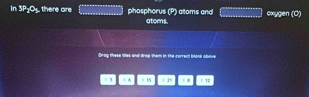 In 3P_2O_5 , there are □ phosphorus (P) atoms and ∈tlimits _0^(t=π ssoxsoxsoxsoxsoxsoy) oxygen (O)
atoms.
Drag these tiles and drop them in the correct blank above
u 3 ! 6 | 15 μ 21 H 8 l 12