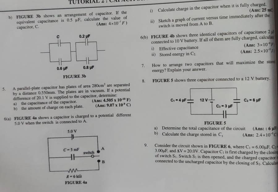 FIGURE 3b shows an arrangement of capacitor. If the i) Calculate charge in the capacitor when it is fully charged. (Ans: 25 mC
equivalent capacitance is 0.5 μF, calculate the value of
capacitor, C. (Ans: 4* 10^(-7)F) ii) Sketch a graph of current versus time immediately after the
switch is moved from A to B.
6(b) FIGURE 4b shows three identical capacitors of capacitance 2 μ
connected to 10 V battery. If all of them are fully charged, calculat
i) Effective capacitance (Ans: 3* 10^(-6)F
ii) Stored energy in C_2 (Ans: 2.5* 10^(-5)J
7. How to arrange two capacitors that will maximize the store
energy? Explain your answer.
8. FIGURE 5 shows three capacitor connected to a 12 V battery.
5. A parallel-plate capacitor has plates of area 280cm^2 are separated
by a distance 0.550mm. The plates are in vacuum. If a potential
difference of 20.1 V is supplied to the capacitor, determine:
C_1=4mu F
a) the capacitance of the capacitor. (Ans: 4.505* 10^(-10)F) 12V
b) the amount of charge on each plate. (Ans: 9.07* 10^(-9)C) C_2=6 μF
C_3=3mu F
6(a) FIGURE 4a shows a capacitor is charged to a potential different
5.0 V when the switch is connected to A. FIGURE 5
a) Determine the total capacitance of the circuit (Ans: : 6μF
b) Calculate the charge stored in C_3 (Ans: 2.4* 10^(-5)C
9. Consider the circuit shown in FIGURE 6, where C_1=6.00mu F,C_1
3.00μF, and △ V=20.0V. Capacitor C_1 is first charged by the closi
of switch S_1. Switch S_1 is then opened, and the charged capacitor
connected to the uncharged capacitor by the closing of S_2. Calcula