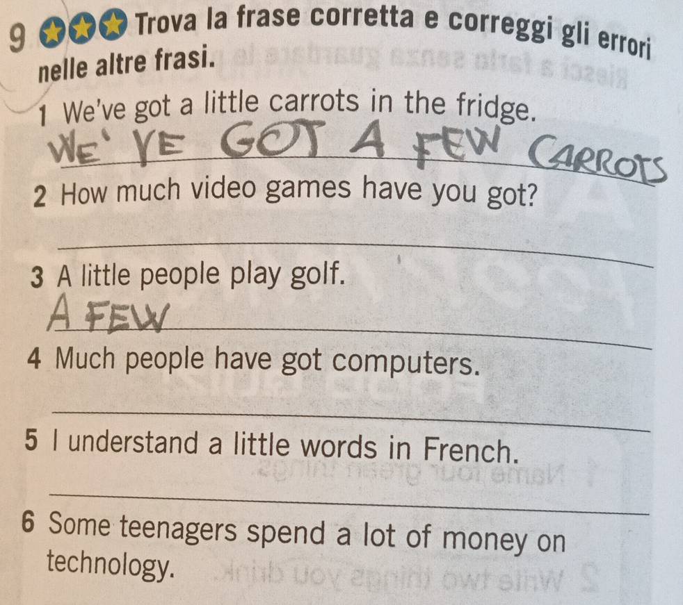 9 ★★★ Trova la frase corretta e correggi gli errori 
nelle altre frasi. 
1 We've got a little carrots in the fridge. 
_ 
2 How much video games have you got? 
_ 
3 A little people play golf. 
_ 
4 Much people have got computers. 
_ 
5 I understand a little words in French. 
_ 
6 Some teenagers spend a lot of money on 
technology.