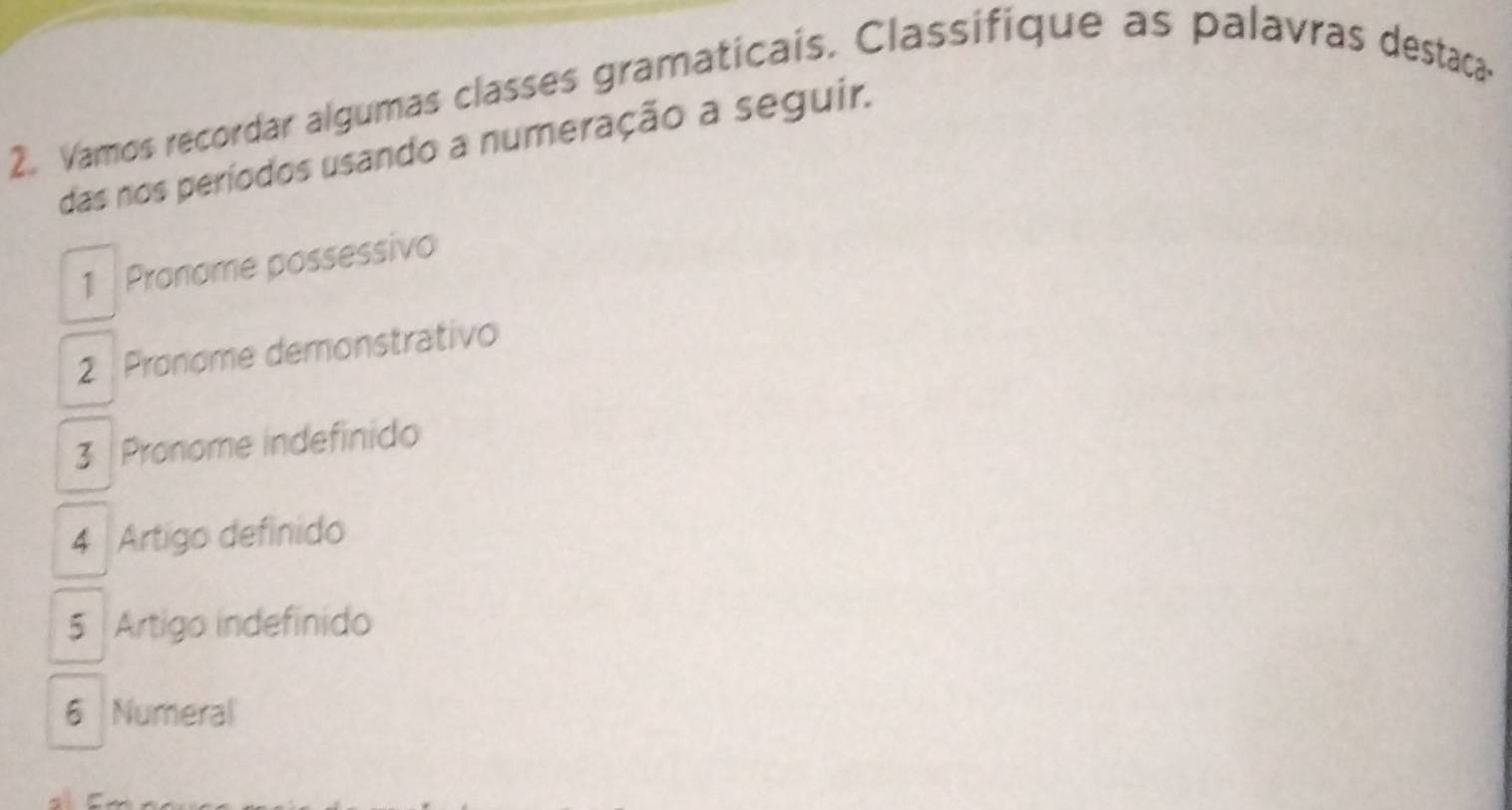 Vamos recordar algumas classes gramaticais. Classifique as palavras destaca 
das nos períodos usando a numeração a seguir. 
1 Pronome possessivo 
2 Pronome demonstrativo 
3 Pronome indefinido 
4 Artigo definido 
5 Artigo indefinido 
6 Numeral