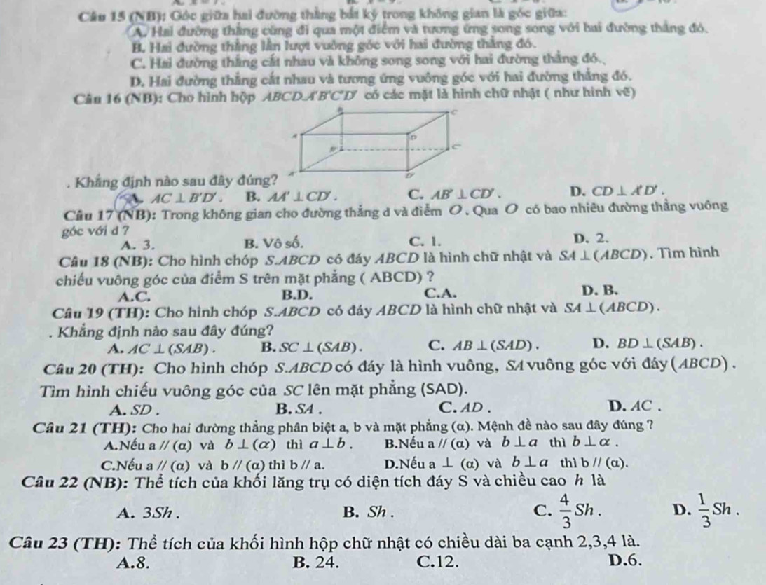 (NB); Góc giữa hai đường thằng bắt ký trong không gian là góc giữa:
A. Hai đường thắng cùng đi qua một điểm và tương ứng song song với bai đường thắng đó,
B. Hai đường thắng lằn lượt vuỡng góc với hai đường thắng đó.
C. Hai đường thắng cất nhau và không song song với hai đường thắng đó.
D. Hai đường thẳng cắt nhau và tương ứng vuông góc với hai đường thắng đó.
Câu 16 (NB): Cho hình hộp ABCD.A'B'C'D' có các mặt là hình chữ nhật ( như hình vẽ)
Khẳng định nào sau đây đúng
A AC⊥ B'D'. B. AA'⊥ CD'. C. AB'⊥ CD'. D. CD⊥ A'D'.
Cầu 17 (NB): Trong không gian cho đường thẳng đ và điểm O . Qua O có bao nhiêu đường thẳng vuông
góc với d ? D. 2.
A. 3. B. Vhat oshat o C. 1.
Câu 18 (NB): Cho hình chóp S.ABCD có đáy ABCD là hình chữ nhật và SA⊥ (ABCD). Tìm hình
chiếu vuông góc của điểm S trên mặt phẳng ( ABCD) ?
A.C. B.D. C.A. D. B.
Câu 19 (TH): Cho hình chóp S.ABCD có đáy ABCD là hình chữ nhật và SA⊥ (ABCD).. Khẳng định nào sau đây đúng?
A. AC⊥ (SAB). B. SC⊥ (SAB). C. AB⊥ (SAD). D. BD⊥ (SAB).
Cầu 20 (TH): Cho hình chóp S.ABCD có đáy là hình vuông, SA vuông góc với đáy ( ABCD) .
Tìm hình chiếu vuông góc của SC lên mặt phẳng ( SAD ).
A. SD . B. S4 . C. AD. D. AC .
Câu 21 (TH): Cho hai đường thẳng phân biệt a, b và mặt phẳng (α). Mệnh đề nào sau đây đúng ?
A.Nếu aparallel (alpha ) và b⊥ (alpha ) thì a⊥ b. B.Nếu aparallel (alpha ) và b⊥ a thì b⊥ alpha .
C.Nếu aparallel (alpha ) và bparallel (a) thì b//a. D.Nếu a⊥ (alpha ) và b⊥ a thì bparallel (a).
Câu 22 (NB): Thể tích của khối lăng trụ có diện tích đáy S và chiều cao h là
A. 3Sh . B. Sh . C.  4/3 Sh. D.  1/3 Sh.
Câu 23 (TH): Thể tích của khối hình hộp chữ nhật có chiều dài ba cạnh 2,3,4 là.
A.8. B. 24. C.12. D.6.