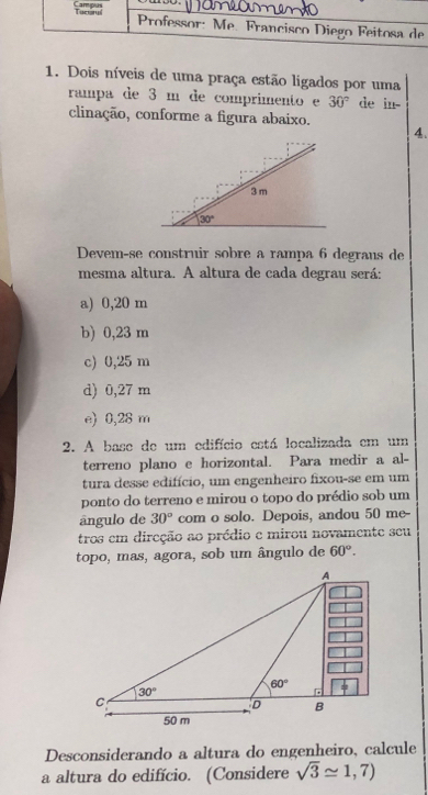 Tuctryl Campus  Professor: Mẹ. Francisco Diego Feitosa de
1. Dois níveis de uma praça estão ligados por uma
rampa de 3 m de comprimento e 30° de in-
clinação, conforme a figura abaixo.
4.
Devem-se construir sobre a rampa 6 degraus de
mesma altura. A altura de cada degrau será:
a) 0,20 m
b) 0,23 m
c) 0,25 m
d) 0,27 m
e) 0,28 m
2. A base de um edifício está localizada em um
terreno plano e horizontal. Para medir a al-
tura desse edifício, um engenheiro fixou-se em um
ponto do terreno e mirou o topo do prédio sob um
ângulo de 30° com o solo. Depois, andou 50 me-
tros em direção ao prédio e mirou novamente seu
topo, mas, agora, sob um ângulo de 60°.
Desconsiderando a altura do engenheiro, calcule
a altura do edifício. (Considere sqrt(3)approx 1,7)