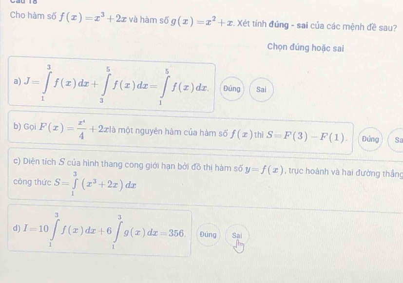 Cho hàm số f(x)=x^3+2x và hàm số g(x)=x^2+x. Xét tính đúng - sai của các mệnh đề sau? 
Chọn đúng hoặc sai 
a) J=∈tlimits _1^(3f(x)dx+∈tlimits _3^5f(x)dx=∈tlimits _1^5f(x)dx Đúng Sai 
b) Gọi F(x)=frac x^4)4+2xla một nguyên hàm của hàm số f(x) thì S=F(3)-F(1). Đúng Sa 
c) Diện tích S của hình thang cong giới hạn bởi đồ thị hàm số y=f(x) , trục hoành và hai đường thắng 
công thức S=∈tlimits _1^(3(x^3)+2x)dx
d) I=10∈tlimits _1^3f(x)dx+6∈tlimits _1^3g(x)dx=356 Đúng Sai