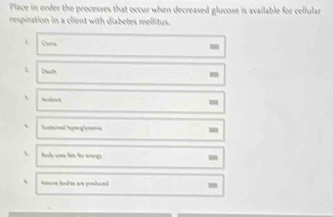 Place in order the processes that occur when decreased glucose is available for cellular 
respiration in a client with diabetes mellitus. 
Coa 
Death 
 Acstosis 
- 
4. Sustained huperglycemia 
- 
 Body umm fam for emergy 
- 
Katone bodies are produced 
-