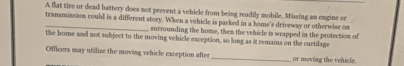 A flat tire or dead battery does not prevent a vehicle from being readily mobile. Missing an engine or 
_transmission could is a different story. When a vehicle is parked in a home's driveway or otherwise on 
surrounding the home, then the vehicle is wrapped in the protection of 
the home and not subject to the moving vehicle exception, so long as it remains on the curtilage 
Officers may utilize the moving vehicle exception after_ or moving the vehicle.