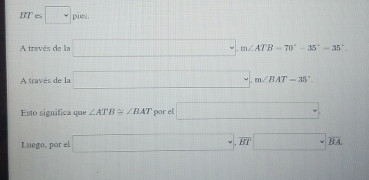 =
BT es □ pies □ 
A través de la □ , m∠ ATB=70°-35°=35°. 
A través de la □ , m∠ BAT=35°, 
Esto significa que ∠ ATB≌ ∠ BAT por el □ . 
Luego, por el □ , overline BT□ overline BA