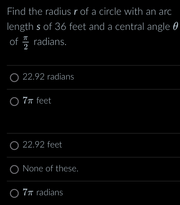 Find the radius r of a circle with an arc
length s of 36 feet and a central angle θ
of  π /2  radians.
_
22.92 radians
_
7πfeet
_
22.92 feet
_
None of these.
_
7π radians