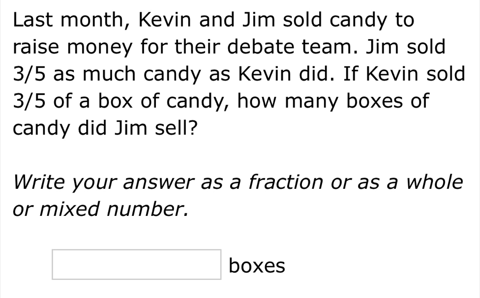 Last month, Kevin and Jim sold candy to 
raise money for their debate team. Jim sold
3/5 as much candy as Kevin did. If Kevin sold
3/5 of a box of candy, how many boxes of 
candy did Jim sell? 
Write your answer as a fraction or as a whole 
or mixed number. 
□ boxes