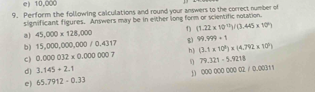 e) 10,000
9. Perform the following calculations and round your answers to the correct number of
significant figures. Answers may be in either long form or scientific notation.
f) (1.22* 10^(-13))/(3.445* 10^5)
a) 45,000* 128,000
g)
b) 15,000, 000,000 / 0. 4317 99.999+1
h) (3.1* 10^8)* (4.792* 10^5)
C) 0.000032* 0.000007
i)
d) 3.145+2.1 79.321-5.9218
j 00000000002/0.00311
e) 65.7912-0.33