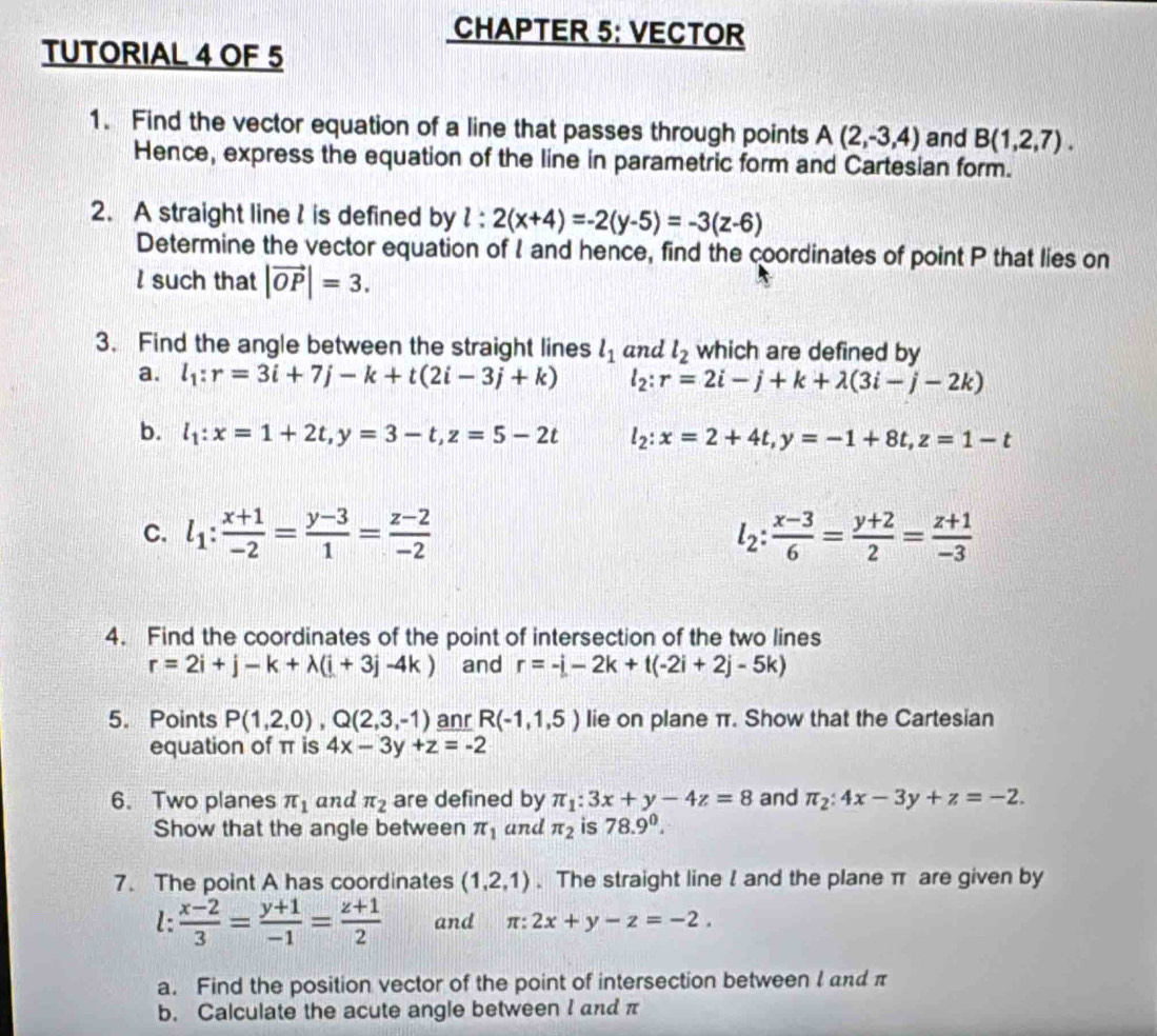 CHAPTER 5: VECTOR
TUTORIAL 4 OF 5
1. Find the vector equation of a line that passes through points A(2,-3,4) and B(1,2,7).
Hence, express the equation of the line in parametric form and Cartesian form.
2. A straight line l is defined by l:2(x+4)=-2(y-5)=-3(z-6)
Determine the vector equation of I and hence, find the coordinates of point P that lies on
l such that |vector OP|=3.
3. Find the angle between the straight lines l_1 and l_2 which are defined by
a. l_1:r=3i+7j-k+t(2i-3j+k) l_2:r=2i-j+k+lambda (3i-j-2k)
b. l_1:x=1+2t,y=3-t,z=5-2t l_2:x=2+4t,y=-1+8t,z=1-t
C. l_1: (x+1)/-2 = (y-3)/1 = (z-2)/-2  l_2: (x-3)/6 = (y+2)/2 = (z+1)/-3 
4. Find the coordinates of the point of intersection of the two lines
r=2i+j-k+lambda (i+3j-4k) and r=-i-2k+t(-2i+2j-5k)
5. Points P(1,2,0),Q(2,3,-1) anr R(-1,1,5) lie on plane π. Show that the Cartesian
equation of π is 4x-3y+z=-2
6. Two planes π _1 and π _2 are defined by π _1:3x+y-4z=8 and π _2:4x-3y+z=-2.
Show that the angle between π _1 and π _2 is 78.9^0.
7. The point A has coordinates (1,2,1). The straight line I and the plane π are given by
l:  (x-2)/3 = (y+1)/-1 = (z+1)/2  and π :2x+y-z=-2.
a. Find the position vector of the point of intersection between l and π
b. Calculate the acute angle between I and π