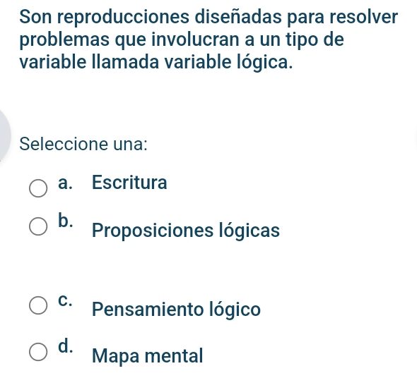 Son reproducciones diseñadas para resolver
problemas que involucran a un tipo de
variable llamada variable lógica.
Seleccione una:
a. Escritura
b. Proposiciones lógicas
C. Pensamiento lógico
d. Mapa mental