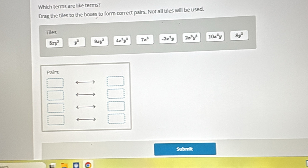 Which terms are like terms?
Drag the tiles to the boxes to form correct pairs. Not all tiles will be used.
Tiles
8xy^3 y^3 9xy^3 4x^3y^3 7x^3 -2x^3y 2x^3y^3 10x^3y 8y^3
Pairs
Submit