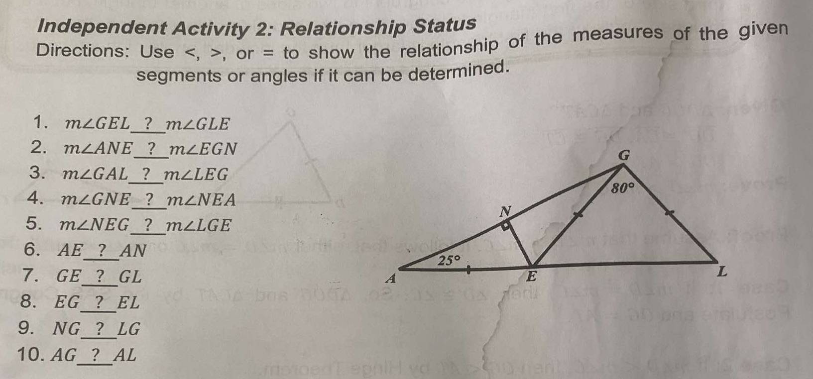 Independent Activity 2: Relationship Status
Directions: Use , or = to show the relationship of the measures of the given
segments or angles if it can be determined.
1. m∠ GEL _ ? m∠ GLE
2. m∠ ANE _   ? m∠ EGN
3. m∠ GAL _ ? m∠ LEG
4. m∠ GNE _ ? m∠ NEA
5. m∠ NEG _ ? m∠ LGE
6. AE_ ? AN
7. GE_ ? GL 
_
8. EG ？ EL
_
9. NG  ？ LG
_
10. AG ？ AL