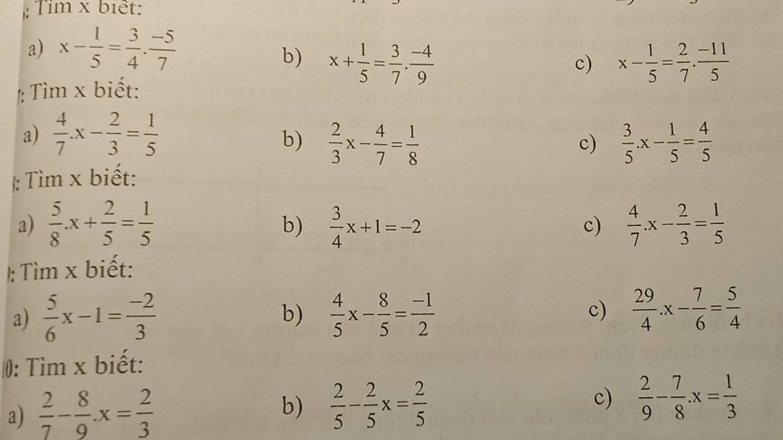 Tìm x biết: 
a) x- 1/5 = 3/4 ·  (-5)/7 
b) x+ 1/5 = 3/7 . (-4)/9  x- 1/5 = 2/7 . (-11)/5 
c) 
: Tìm x biết: 
a)  4/7 .x- 2/3 = 1/5 
b)  2/3 x- 4/7 = 1/8   3/5 .x- 1/5 = 4/5 
c) 
 Tìm x biết: 
a)  5/8 .x+ 2/5 = 1/5   3/4 x+1=-2  4/7 .x- 2/3 = 1/5 
b) 
c) 
/: Tìm x biết: 
a)  5/6 x-1= (-2)/3   4/5 x- 8/5 = (-1)/2 
b) 
c)  29/4 .x- 7/6 = 5/4 
0: Tìm x biết: 
a)  2/7 - 8/9 · x= 2/3 
b)  2/5 - 2/5 x= 2/5 
c)  2/9 - 7/8 .x= 1/3 