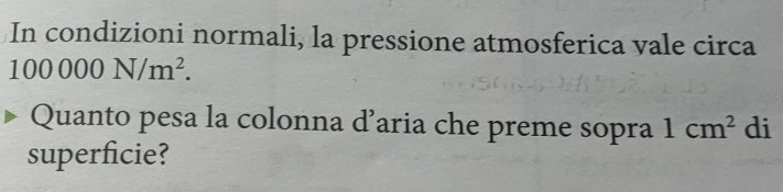 In condizioni normali, la pressione atmosferica vale circa
100000N/m^2. 
Quanto pesa la colonna d’aria che preme sopra 1cm^2 di 
superficie?