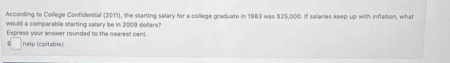 According to College Confidential (2011), the starting salary for a college graduate in 1983 was $25,000. If salaries keep up with inflation, what 
would a comparable starting salary be in 2009 dollars? 
Express your answer rounded to the nearest cent. 
S help (cpitable)