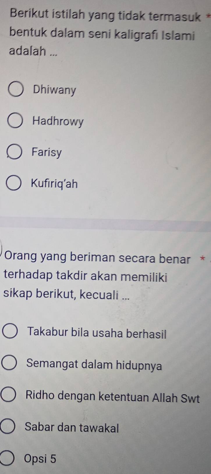 Berikut istilah yang tidak termasuk *
bentuk dalam seni kaligrafı Islami
adalah ...
Dhiwany
Hadhrowy
Farisy
Kufıriq’ah
Orang yang beriman secara benar *
terhadap takdir akan memiliki
sikap berikut, kecuali ...
Takabur bila usaha berhasil
Semangat dalam hidupnya
Ridho dengan ketentuan Allah Swt
Sabar dan tawakal
Opsi 5