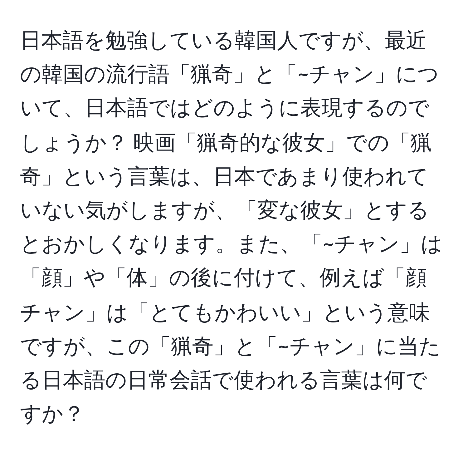 日本語を勉強している韓国人ですが、最近の韓国の流行語「猟奇」と「~チャン」について、日本語ではどのように表現するのでしょうか？ 映画「猟奇的な彼女」での「猟奇」という言葉は、日本であまり使われていない気がしますが、「変な彼女」とするとおかしくなります。また、「~チャン」は「顔」や「体」の後に付けて、例えば「顔チャン」は「とてもかわいい」という意味ですが、この「猟奇」と「~チャン」に当たる日本語の日常会話で使われる言葉は何ですか？