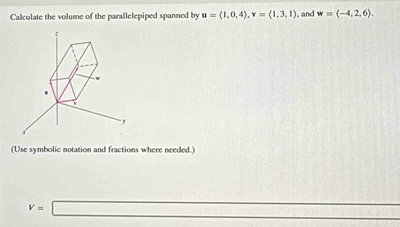 Calculate the volume of the parallelepiped spanned by u=langle 1,0,4rangle , v=langle 1,3,1rangle , and w=langle -4,2,6rangle.
z
w
v
y
x
(Use symbolic notation and fractions where needed.)
V=□